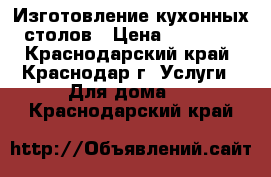 Изготовление кухонных столов › Цена ­ 12 500 - Краснодарский край, Краснодар г. Услуги » Для дома   . Краснодарский край